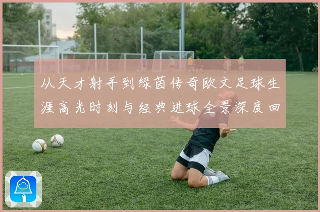 从天才射手到绿茵传奇欧文足球生涯高光时刻与经典进球全景深度回顾
