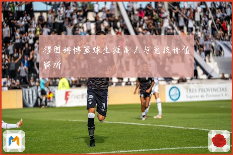 穆图姆博篮球生涯高光与竞技价值解析