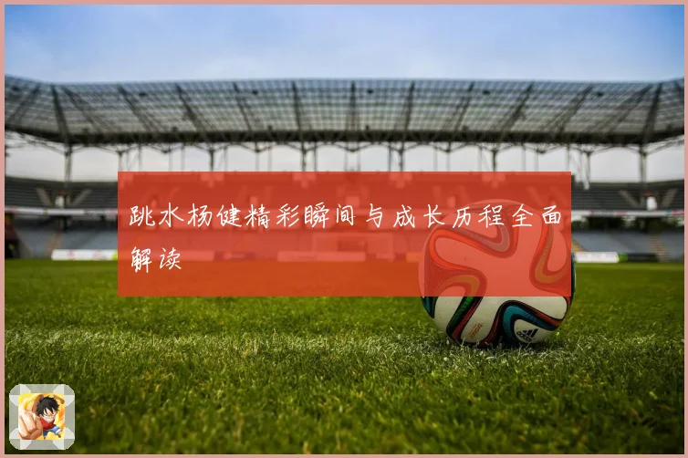 跳水杨健精彩瞬间与成长历程全面解读