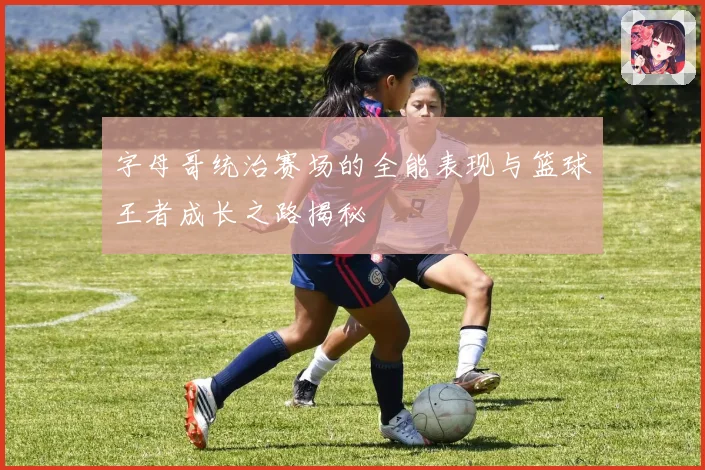 字母哥统治赛场的全能表现与篮球王者成长之路揭秘