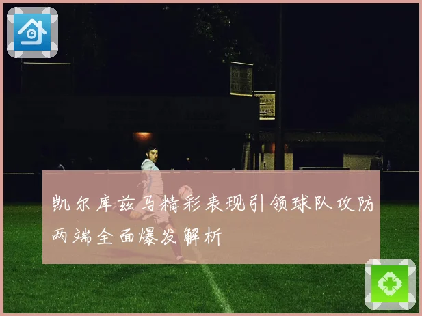凯尔库兹马精彩表现引领球队攻防两端全面爆发解析