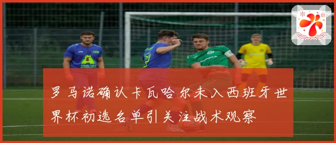 罗马诺确认卡瓦哈尔未入西班牙世界杯初选名单引关注战术观察