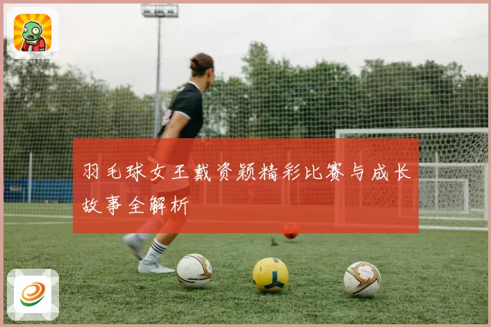 羽毛球女王戴资颖精彩比赛与成长故事全解析