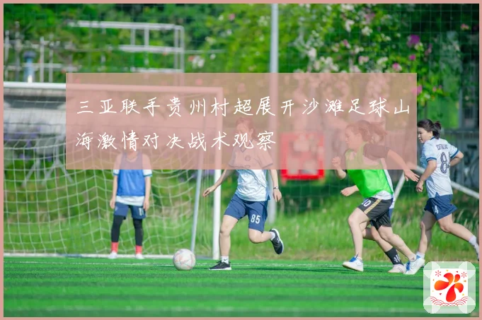 三亚联手贵州村超展开沙滩足球山海激情对决战术观察