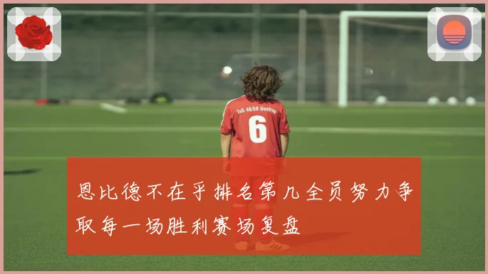 恩比德不在乎排名第几全员努力争取每一场胜利赛场复盘