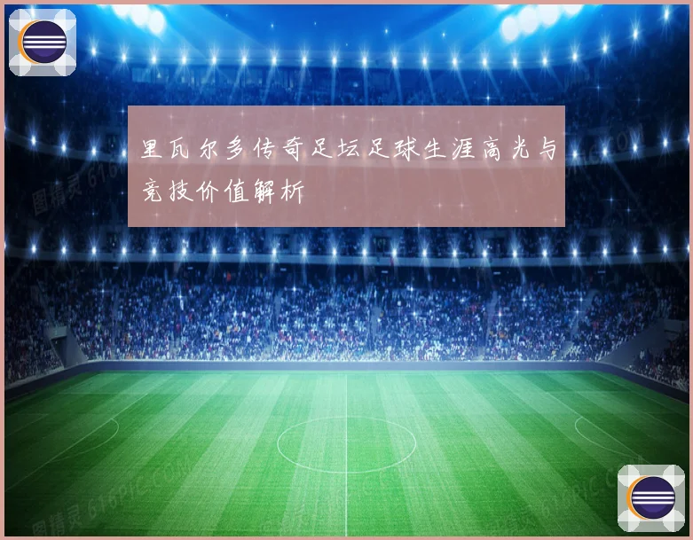 里瓦尔多传奇足坛足球生涯高光与竞技价值解析