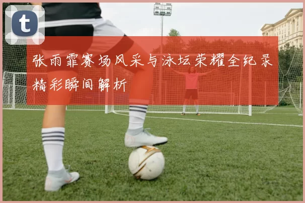 张雨霏赛场风采与泳坛荣耀全纪录精彩瞬间解析