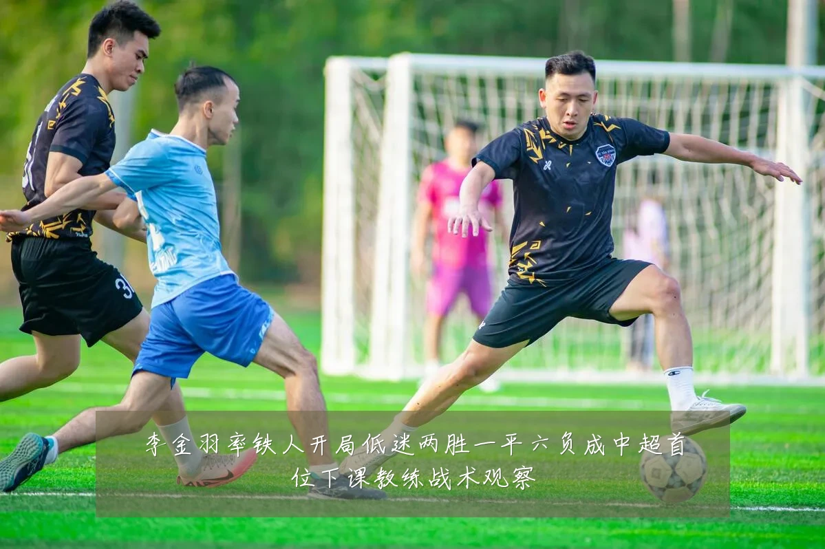 李金羽率铁人开局低迷两胜一平六负成中超首位下课教练战术观察