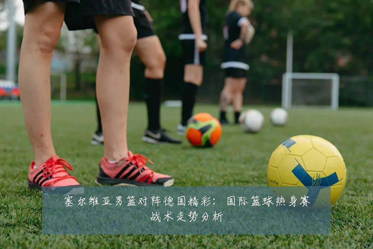 塞尔维亚男篮对阵德国精彩:国际篮球热身赛战术走势分析
