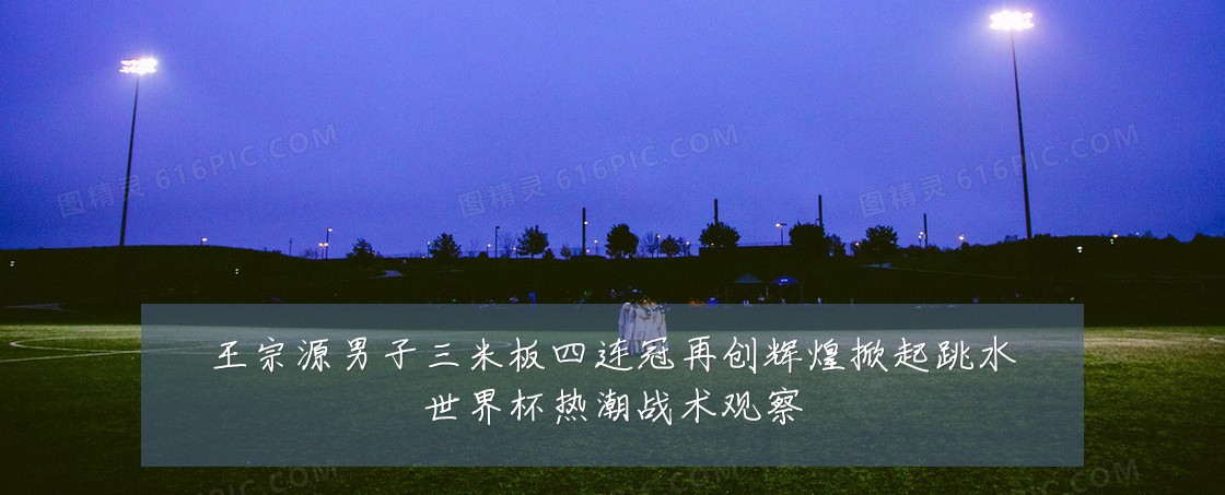 王宗源男子三米板四连冠再创辉煌掀起跳水世界杯热潮战术观察
