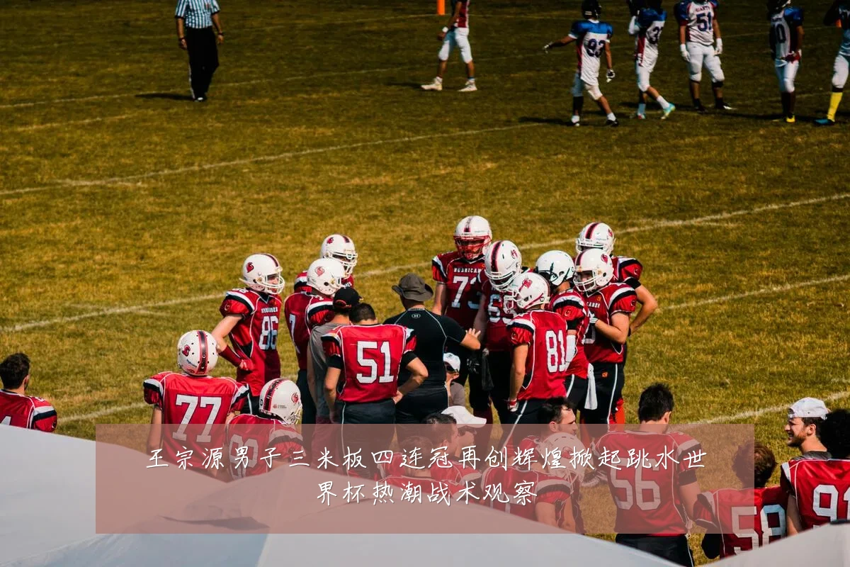 王宗源男子三米板四连冠再创辉煌掀起跳水世界杯热潮战术观察
