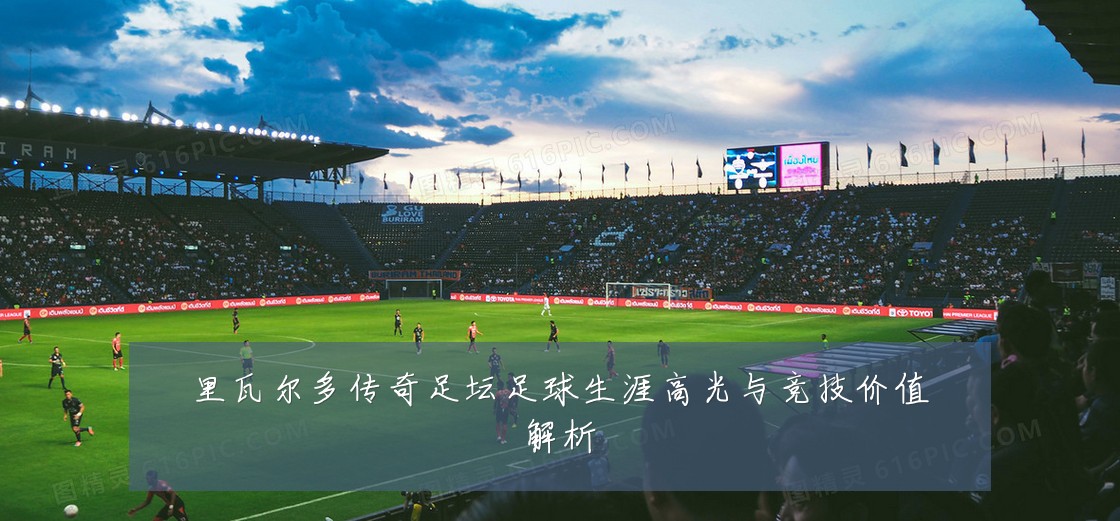 里瓦尔多传奇足坛足球生涯高光与竞技价值解析