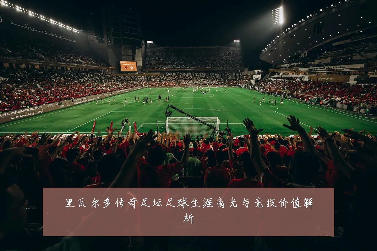 里瓦尔多传奇足坛足球生涯高光与竞技价值解析