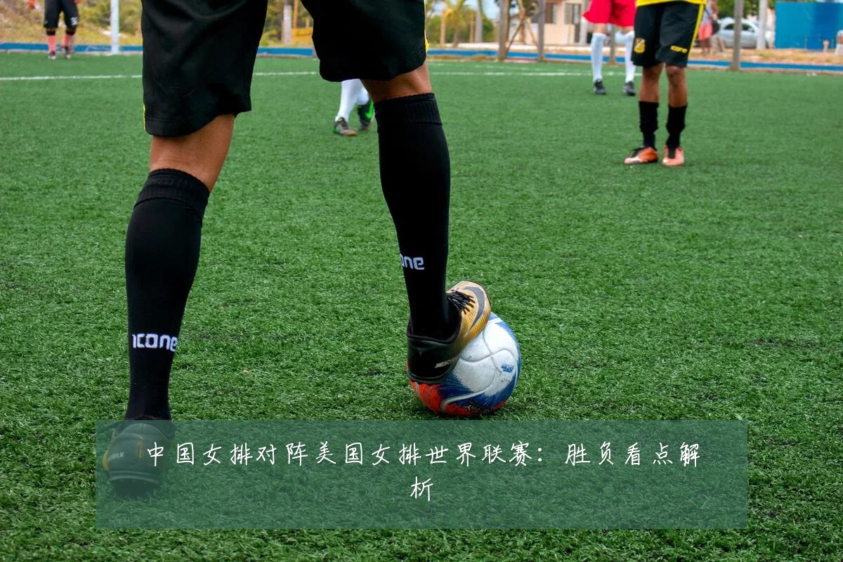 中国女排对阵美国女排世界联赛:胜负看点解析
