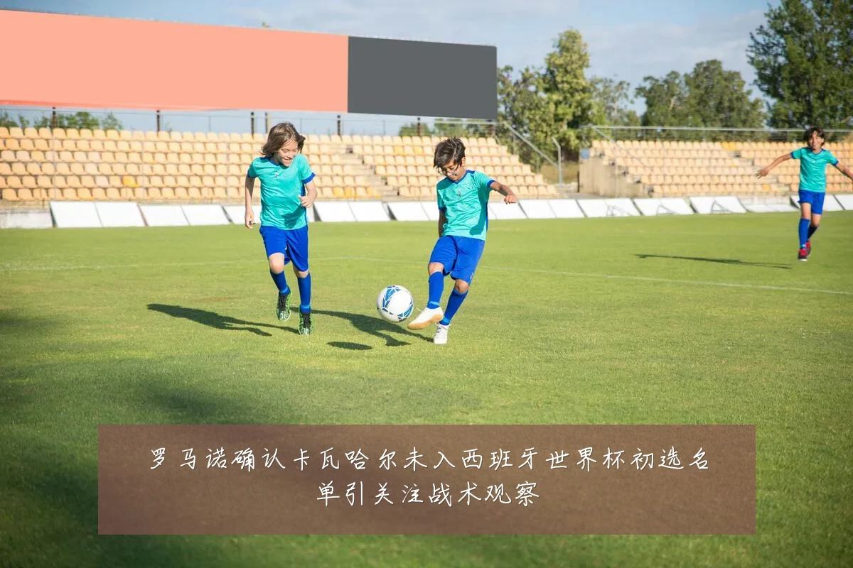 罗马诺确认卡瓦哈尔未入西班牙世界杯初选名单引关注战术观察