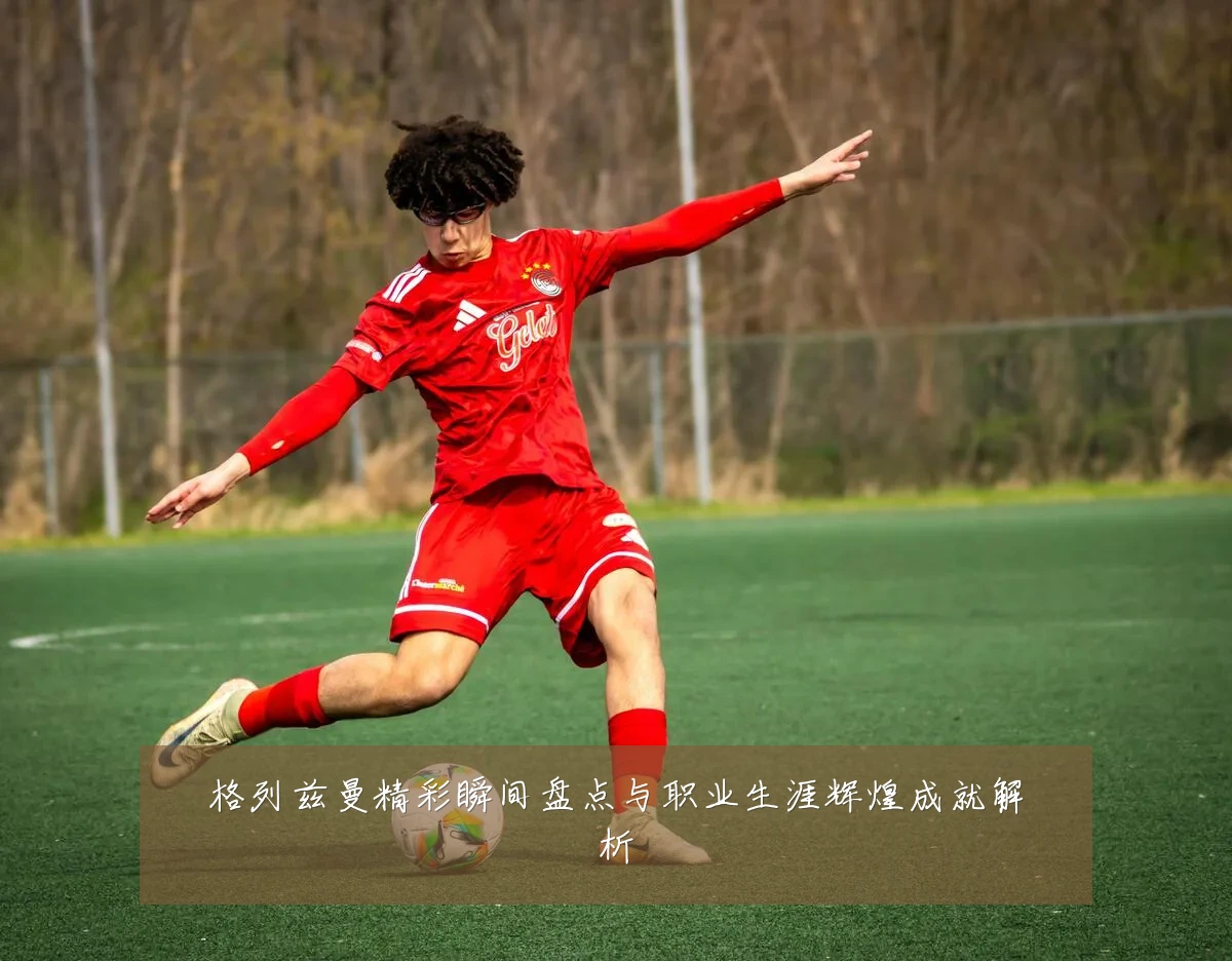 格列兹曼精彩瞬间盘点与职业生涯辉煌成就解析